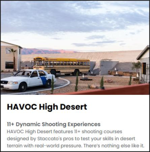Havoc High Desert - 11+ Dynamic Shooting Experiences. Havoc High Desert features 11+ shooting courses desingned by Staccato's pros to test your skills in desert terrain with real-world pressure. There's nothing else like it.
